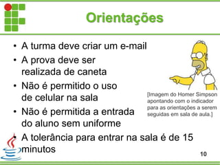 • A turma deve criar um e-mail
• A prova deve ser
realizada de caneta
• Não é permitido o uso
de celular na sala
• Não é permitida a entrada
do aluno sem uniforme
• A tolerância para entrar na sala é de 15
minutos
Orientações
10
[Imagem do Homer Simpson
apontando com o indicador
para as orientações a serem
seguidas em sala de aula.]
 
