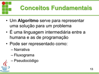 Conceitos Fundamentais
• Um Algoritmo serve para representar
uma solução para um problema
• É uma linguagem intermediária entre a
humana e as de programação
• Pode ser representado como:
– Narrativa
– Fluxograma
– Pseudocódigo
13
 