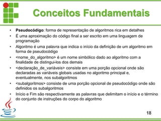 Conceitos Fundamentais
• Pseudocódigo: forma de representação de algoritmos rica em detalhes
• É uma aproximação do código final a ser escrito em uma linguagem de
programação
• Algoritmo é uma palavra que indica o início da definição de um algoritmo em
forma de pseudocódigo
• <nome_do_algoritmo> é um nome simbólico dado ao algoritmo com a
finalidade de distingui-los dos demais
• <declaração_de_variáveis> consiste em uma porção opcional onde são
declaradas as variáveis globais usadas no algoritmo principal e,
eventualmente, nos subalgoritmos
• <subalgoritmos> consiste de uma porção opcional de pseudocódigo onde são
definidos os subalgoritmos
• Início e Fim são respectivamente as palavras que delimitam o início e o término
do conjunto de instruções do corpo do algoritmo
18
 