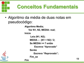 Conceitos Fundamentais
Algoritmo Media;
Var N1, N2, MEDIA: real;
Início
Leia (N1, N2);
MEDIA ← (N1 + N2) / 2;
Se MEDIA >= 7 então
Escreva “Aprovado”
Senão
Escreva “Reprovado”;
Fim_se
Fim
19
• Algoritmo da média de duas notas em
pseudocódigo:
 