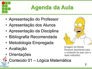 Agenda da Aula
• Apresentação do Professor
• Apresentação dos Alunos
• Apresentação da Disciplina
• Bibliografia Recomendada
• Metodologia Empregada
• Avaliação
• Orientações
• Conteúdo 01 – Lógica Matemática
2
[imagem do Homer
Simpson apontando para
o conteúdo da aula com o
dedo indicador]
 