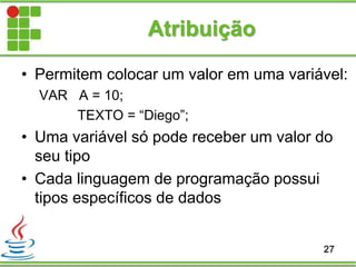 Atribuição
• Permitem colocar um valor em uma variável:
VAR A = 10;
TEXTO = “Diego”;
• Uma variável só pode receber um valor do
seu tipo
• Cada linguagem de programação possui
tipos específicos de dados
27
 