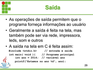 Saída
• As operações de saída permitem que o
programa forneça informações ao usuário
• Geralmente a saída é feita na tela, mas
também pode ser via rede, impressora,
leds, som e outros
• A saída na tela em C é feita assim:
#include <stdio.h> // entrada e saida
int main( void ){ // Programa principal
int ano = 2014; // variável ano
printf("Estamos no ano %d", ano);
} 29
 