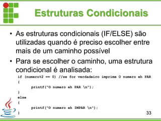 Estruturas Condicionais
• As estruturas condicionais (IF/ELSE) são
utilizadas quando é preciso escolher entre
mais de um caminho possível
• Para se escolher o caminho, uma estrutura
condicional é analisada:
if (numero%2 == 0) //se for verdadeiro imprime O numero eh PAR
{
printf(“O numero eh PAR n");
}
else
{
printf(“O numero eh IMPAR n");
} 33
 