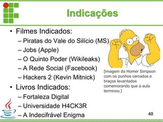 Indicações
40
• Filmes Indicados:
– Piratas do Vale do Silício (MS)
– Jobs (Apple)
– O Quinto Poder (Wikileaks)
– A Rede Social (Facebook)
– Hackers 2 (Kevin Mitnick)
• Livros Indicados:
– Fortaleza Digital
– Universidade H4CK3R
– A Indecifrável Enigma
[Imagem do Homer Simpson
com os punhos cerrados e
braços levantados
comemorando que a aula
terminou.]
 