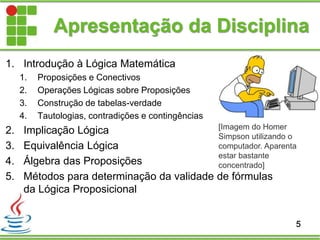 1. Introdução à Lógica Matemática
1. Proposições e Conectivos
2. Operações Lógicas sobre Proposições
3. Construção de tabelas-verdade
4. Tautologias, contradições e contingências
2. Implicação Lógica
3. Equivalência Lógica
4. Álgebra das Proposições
5. Métodos para determinação da validade de fórmulas
da Lógica Proposicional
Apresentação da Disciplina
5
[Imagem do Homer
Simpson utilizando o
computador. Aparenta
estar bastante
concentrado]
 