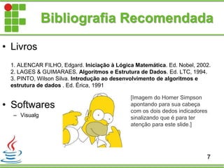 Bibliografia Recomendada
• Livros
1. ALENCAR FILHO, Edgard. Iniciação à Lógica Matemática. Ed. Nobel, 2002.
2. LAGES & GUIMARAES. Algoritmos e Estrutura de Dados. Ed. LTC, 1994.
3. PINTO, Wilson Silva. Introdução ao desenvolvimento de algoritmos e
estrutura de dados . Ed. Érica, 1991
• Softwares
– Visualg
7
[Imagem do Homer Simpson
apontando para sua cabeça
com os dois dedos indicadores
sinalizando que é para ter
atenção para este slide.]
 