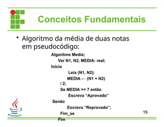Conceitos Fundamentais
• Algoritmo da média de duas notas
em pseudocódigo:
Algoritmo Media;
Var N1, N2, MEDIA: real;
Início
Leia (N1, N2);
MEDIA ← (N1 + N2)
/ 2;
Se MEDIA >= 7 então
Escreva “Aprovado”
Senão
Escreva “Reprovado”;
Fim_se
Fim
19
 