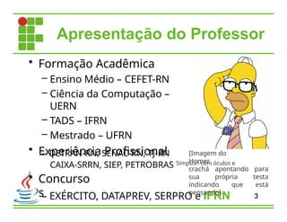Apresentação do Professor
• Formação Acadêmica
– Ensino Médio – CEFET-RN
– Ciência da Computação –
UERN
– TADS – IFRN
– Mestrado – UFRN
• Experiência Profissional
– DETRAN-RN, SENAC-RN, TJ-RN
• Concurso
s– EXÉRCITO, DATAPREV, SERPRO e IFRN
CAIXA-SRRN, SIEP, PETROBRAS Simpson com óculos e
3
[Imagem do
Homer
crachá apontando para
sua própria testa
indicando que está
pensando]
 