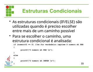Estruturas Condicionais
• As estruturas condicionais (IF/ELSE) são
utilizadas quando é preciso escolher
entre mais de um caminho possível
• Para se escolher o caminho, uma
estrutura condicional é analisada:
if (numero%2 == 0) //se for verdadeiro imprime O numero eh PAR
{
printf(“O numero eh PAR n");
}
else
{
printf(“O numero eh IMPAR n");
} 33
 