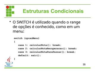 Estruturas Condicionais
35
• O SWITCH é utilizado quando o range
de opções é conhecido, como em um
menu:
switch (opcaoMenu)
{
case 1: calcularNota(); break;
case 2: calcularNotaRecuperacao(); break;
case 3: calcularNotaParaPassar(); break;
default: sair();
}
 
