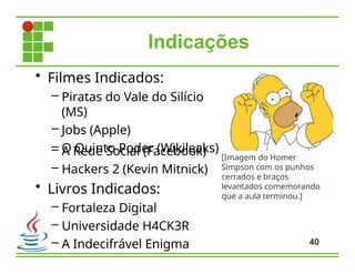 Indicações
40
• Filmes Indicados:
– Piratas do Vale do Silício
(MS)
– Jobs (Apple)
– O Quinto Poder (Wikileaks)
– A Rede Social (Facebook)
– Hackers 2 (Kevin Mitnick)
• Livros Indicados:
– Fortaleza Digital
– Universidade H4CK3R
– A Indecifrável Enigma
[Imagem do Homer
Simpson com os punhos
cerrados e braços
levantados comemorando
que a aula terminou.]
 
