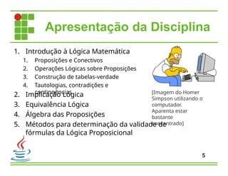 1. Introdução à Lógica Matemática
1. Proposições e Conectivos
2. Operações Lógicas sobre Proposições
3. Construção de tabelas-verdade
4. Tautologias, contradições e
contingências
5
2. Implicação Lógica
3. Equivalência Lógica
4. Álgebra das Proposições
5. Métodos para determinação da validade de
fórmulas da Lógica Proposicional
Apresentação da Disciplina
[Imagem do Homer
Simpson utilizando o
computador.
Aparenta estar
bastante
concentrado]
 