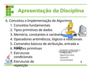 6. Funções primitivas
7. Estruturas
condicionais
8. Estruturas de
repetição
6
6. Conceitos e Implementação de Algorimos
1. Conceitos fundamentais
2. Tipos primitivos de dados
3. Memória, constantes e variáveis
4. Operadores aritiméticos, lógicos e relacionais
5. Comandos básicos de atribuição, entrada e
saída
[Imagem do Homer
Apresentação da Disciplina
Simpson utilizando o
computador.
Aparenta estar
bastante
concentrado]
 