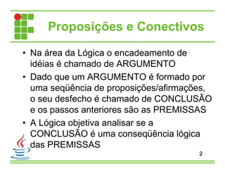 Proposições e Conectivos
• Na área da Lógica o encadeamento de
idéias é chamado de ARGUMENTO
• Dado que um ARGUMENTO é formado por
uma seqüência de proposições/afirmações,
o seu desfecho é chamado de CONCLUSÃO
e os passos anteriores são as PREMISSAS
• A Lógica objetiva analisar se a
CONCLUSÃO é uma conseqüência lógica
das PREMISSAS
2
 
