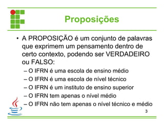 Proposições
• A PROPOSIÇÃO é um conjunto de palavras
que exprimem um pensamento dentro de
certo contexto, podendo ser VERDADEIRO
ou FALSO:
– O IFRN é uma escola de ensino médio
– O IFRN é uma escola de nível técnico
– O IFRN é um instituto de ensino superior
– O IFRN tem apenas o nível médio
– O IFRN não tem apenas o nível técnico e médio
3
 