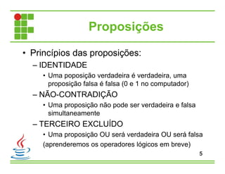 Proposições
• Princípios das proposições:
– IDENTIDADE
• Uma poposição verdadeira é verdadeira, uma
proposição falsa é falsa (0 e 1 no computador)
– NÃO-CONTRADIÇÃO
• Uma proposição não pode ser verdadeira e falsa
simultaneamente
– TERCEIRO EXCLUÍDO
• Uma proposição OU será verdadeira OU será falsa
(aprenderemos os operadores lógicos em breve)
5
 