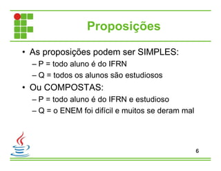 Proposições
• As proposições podem ser SIMPLES:
– P = todo aluno é do IFRN
– Q = todos os alunos são estudiosos
• Ou COMPOSTAS:
– P = todo aluno é do IFRN e estudioso
– Q = o ENEM foi difícil e muitos se deram mal
6
 