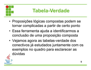 Tabela-Verdade
• Proposições lógicas compostas podem se
tornar complicadas a partir de certo ponto
• Essa ferramenta ajuda a identificarmos a
conclusão de uma proposição composta
• Vejamos agora as tabelas-verdade dos
conectivos já estudados juntamente com os
exemplos no quadro para esclarecer as
dúvidas
9
 