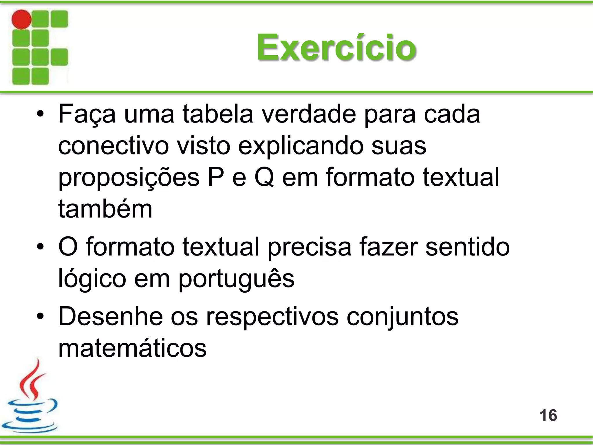 Exercício
16
• Faça uma tabela verdade para cada
conectivo visto explicando suas
proposições P e Q em formato textual
também
• O formato textual precisa fazer sentido
lógico em português
• Desenhe os respectivos conjuntos
matemáticos
 