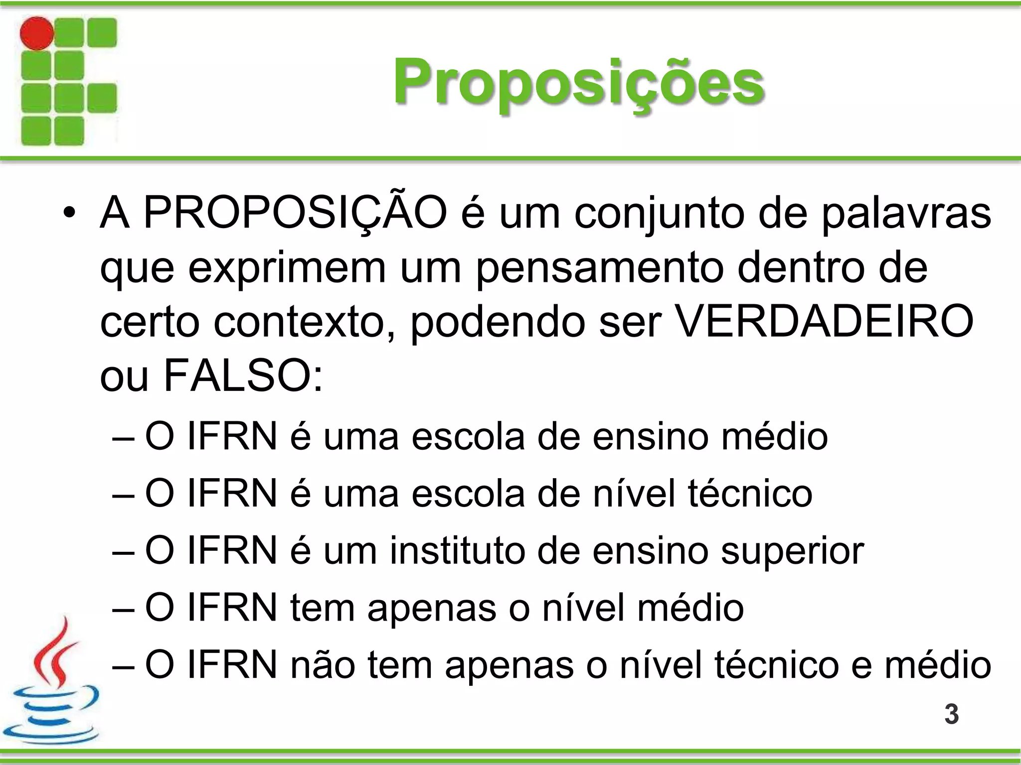 Proposições
• A PROPOSIÇÃO é um conjunto de palavras
que exprimem um pensamento dentro de
certo contexto, podendo ser VERDADEIRO
ou FALSO:
– O IFRN é uma escola de ensino médio
– O IFRN é uma escola de nível técnico
– O IFRN é um instituto de ensino superior
– O IFRN tem apenas o nível médio
– O IFRN não tem apenas o nível técnico e médio
3
 