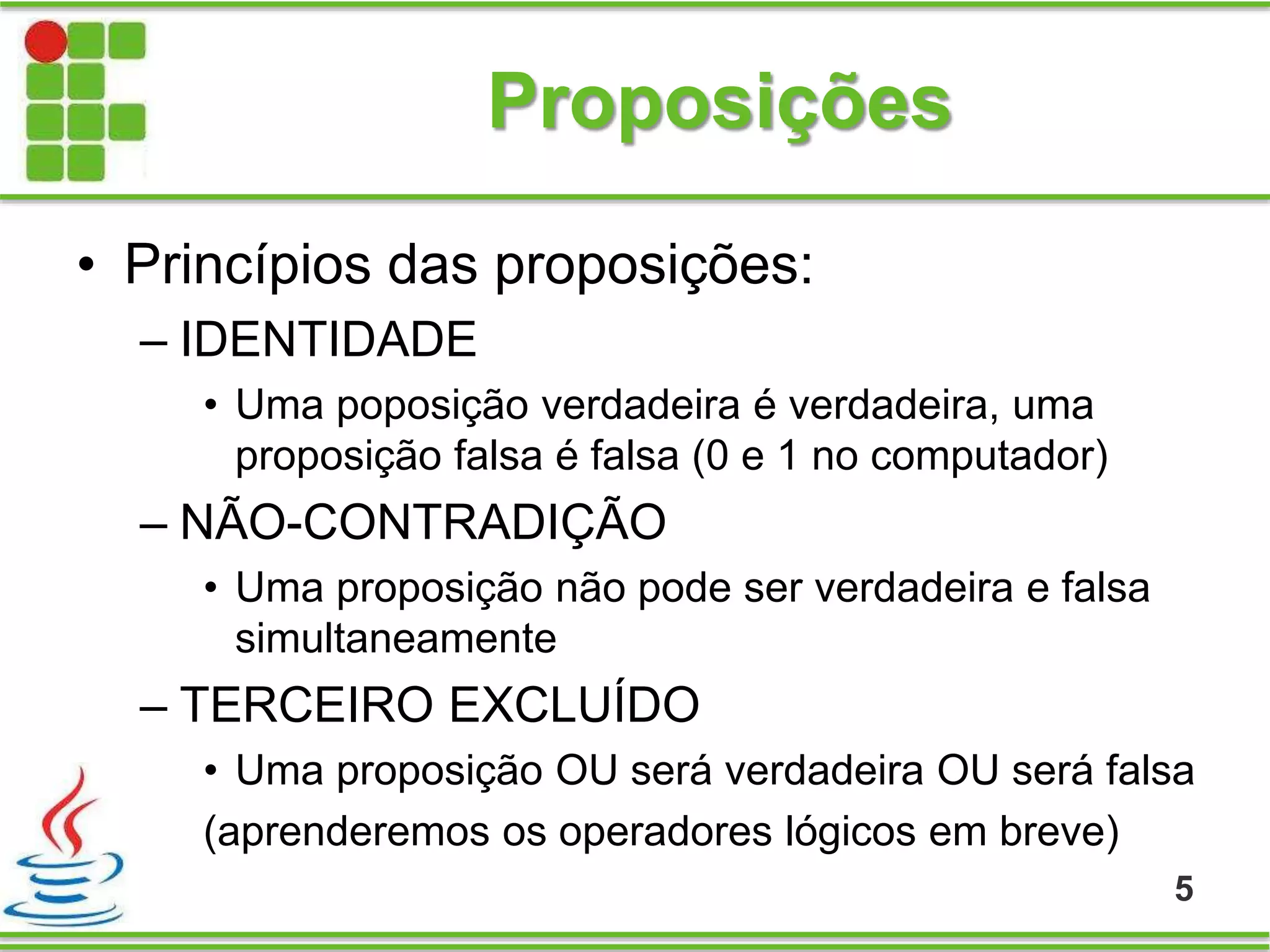 Proposições
• Princípios das proposições:
– IDENTIDADE
• Uma poposição verdadeira é verdadeira, uma
proposição falsa é falsa (0 e 1 no computador)
– NÃO-CONTRADIÇÃO
• Uma proposição não pode ser verdadeira e falsa
simultaneamente
– TERCEIRO EXCLUÍDO
• Uma proposição OU será verdadeira OU será falsa
(aprenderemos os operadores lógicos em breve)
5
 