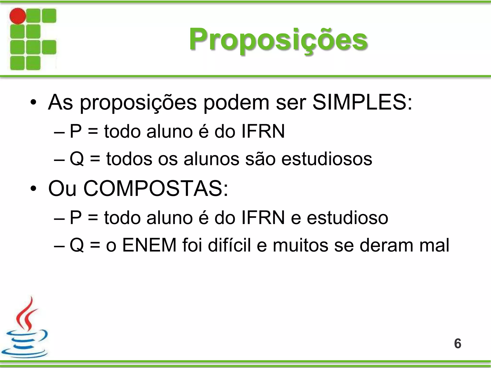 Proposições
• As proposições podem ser SIMPLES:
– P = todo aluno é do IFRN
– Q = todos os alunos são estudiosos
• Ou COMPOSTAS:
– P = todo aluno é do IFRN e estudioso
– Q = o ENEM foi difícil e muitos se deram mal
6
 