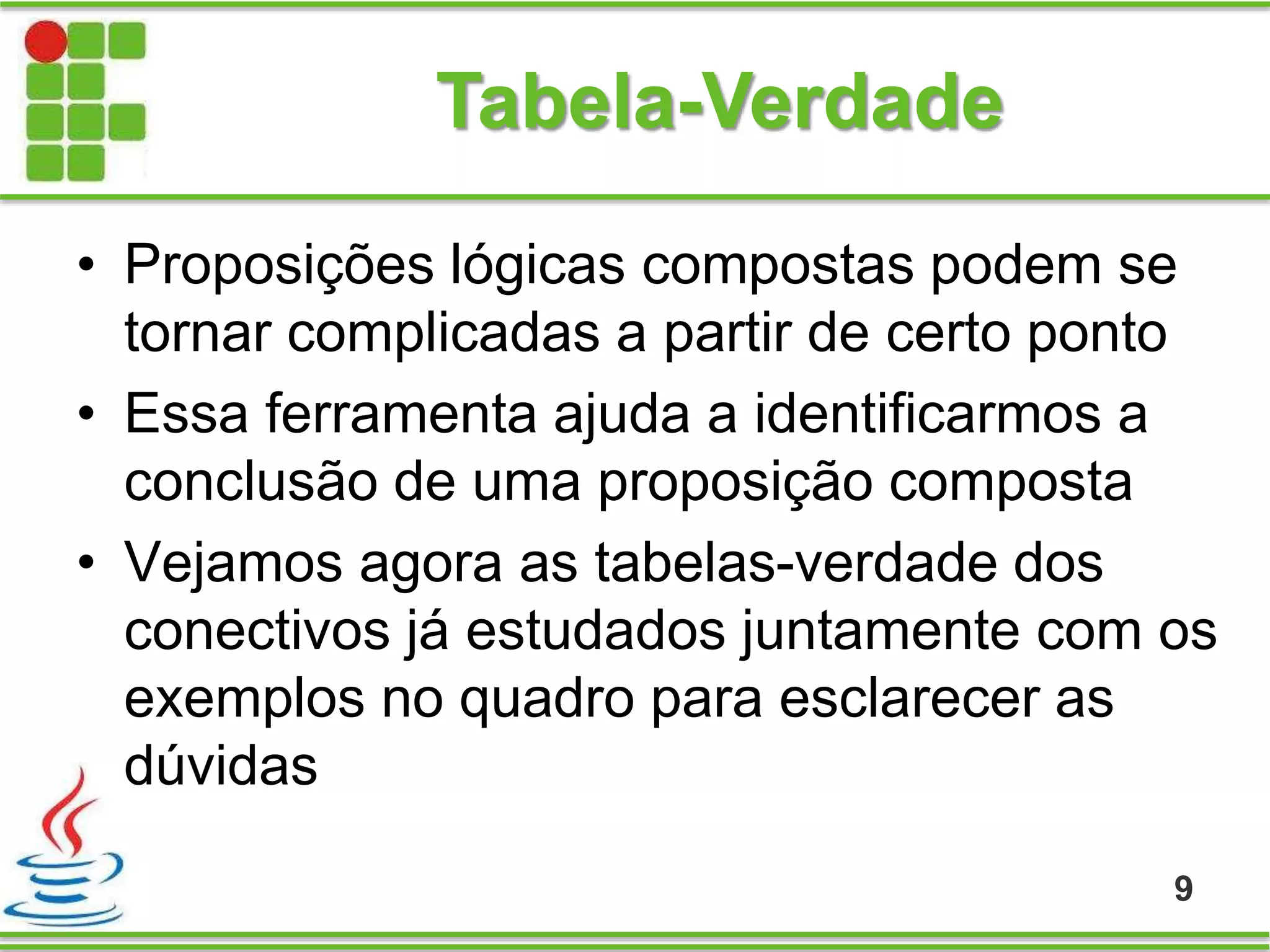 Tabela-Verdade
• Proposições lógicas compostas podem se
tornar complicadas a partir de certo ponto
• Essa ferramenta ajuda a identificarmos a
conclusão de uma proposição composta
• Vejamos agora as tabelas-verdade dos
conectivos já estudados juntamente com os
exemplos no quadro para esclarecer as
dúvidas
9
 
