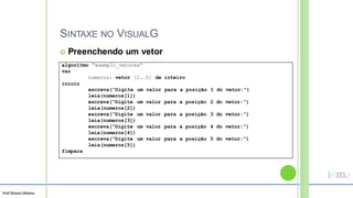 Prof Silvano Oliveira
SINTAXE NO VISUALG
 Preenchendo um vetor
algoritmo “exemplo_vetores”
var
numeros: vetor [1..5] de inteiro
inicio
escreva(“Digite um valor para a posição 1 do vetor:”)
leia(numeros[1])
escreva(“Digite um valor para a posição 2 do vetor:”)
leia(numeros[2])
escreva(“Digite um valor para a posição 3 do vetor:”)
leia(numeros[3])
escreva(“Digite um valor para a posição 4 do vetor:”)
leia(numeros[4])
escreva(“Digite um valor para a posição 5 do vetor:”)
leia(numeros[5])
fimpara
 