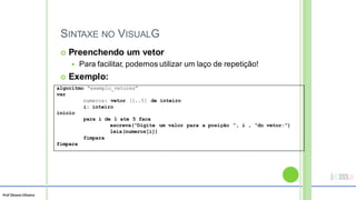 Prof Silvano Oliveira
SINTAXE NO VISUALG
 Preenchendo um vetor
 Para facilitar, podemos utilizar um laço de repetição!
 Exemplo:
algoritmo “exemplo_vetores”
var
numeros: vetor [1..5] de inteiro
i: inteiro
inicio
para i de 1 ate 5 faca
escreva(“Digite um valor para a posição ”, i , “do vetor:”)
leia(numeros[i])
fimpara
fimpara
 