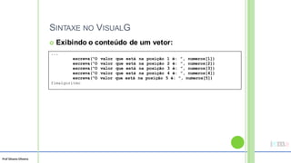 Prof Silvano Oliveira
SINTAXE NO VISUALG
 Exibindo o conteúdo de um vetor:
...
escreva(“O valor que está na posição 1 é: ”, numeros[1])
escreva(“O valor que está na posição 2 é: ”, numeros[2])
escreva(“O valor que está na posição 3 é: ”, numeros[3])
escreva(“O valor que está na posição 4 é: ”, numeros[4])
escreva(“O valor que está na posição 5 é: ”, numeros[5])
fimalgoritmo
 