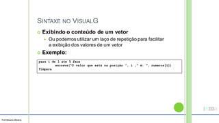 Prof Silvano Oliveira
SINTAXE NO VISUALG
 Exibindo o conteúdo de um vetor
 Ou podemos utilizar um laço de repetição para facilitar
a exibição dos valores de um vetor
 Exemplo:
para i de 1 ate 5 faca
escreva(“O valor que está na posição ”, i ,“ é: ”, numeros[i])
fimpara
 