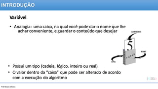 Prof Silvano Oliveira
Variável
• Analogia: uma caixa, na qual você pode dar o nome que lhe
achar conveniente, e guardar o conteúdo que desejar
• Possui um tipo (cadeia, lógico, inteiro ou real)
• O valor dentro da “caixa” que pode ser alterado de acordo
com a execução do algoritmo
INTRODUÇÃO
 
