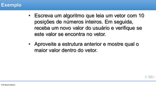 Prof Silvano Oliveira
• Escreva um algoritmo que leia um vetor com 10
posições de números inteiros. Em seguida,
receba um novo valor do usuário e verifique se
este valor se encontra no vetor.
• Aproveite a estrutura anterior e mostre qual o
maior valor dentro do vetor.
Exemplo
 