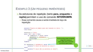 Prof Silvano Oliveira
EXEMPLO 3 (UM
 As estruturas de
PEQUENO PARÊNTESES)
repetição (tanto para, enquanto e
repita) permitem o uso do comando INTERROMPA
 Esse comando causa a saída imediata do laço de
repetição
Ao encontrar esse comando,
o algoritmo passa a
execução para o próximo
comando apóso laço.
 
