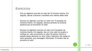 Prof Silvano Oliveira
EXERCÍCIOS
Crie um algoritmo que leia um vetor de 10 números inteiros. Em
seguida, calcule e escreva o somatório dos valores deste vetor.
1.
Escreva um algoritmo que leia um vetor com 15 posições de
números inteiros. Em seguida, escreva somente os números
positivos que se encontram no vetor.
2.
Escreva um algoritmo que leia um vetor com 8 posições de
números inteiros. Em seguida, leia um novo valor do usuário e
verifique se valor se encontra no vetor. Se estiver, informe a
posição desse elemento no vetor. Caso o elemento não esteja no
vetor, apresente uma mensagem informando “O número não se
encontra no vetor”.
3.
 
