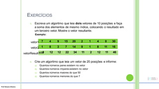 Prof Silvano Oliveira
EXERCÍCIOS
5. Escreva um algoritmo que leia dois vetores de 10 posições e faça
a soma dos elementos de mesmo índice, colocando o resultado em
um terceiro vetor. Mostre o vetor
Exemplo:
resultante.
7 4 9 15 20 2 1 4 0 30
vetor1
1 8 3 7 14 9 1 8 11 16
vetor2
vetorResult
6. Crie um algoritmo que leia um vetor de 20 posições e informe:
a) Quantos números pares existem no vetor
b) Quantos números ímpares existem no vetor
c) Quantos números maiores do que 50
d) Quantos números menores do que 7
ado
8 12 12 22 34 11 2 12 11 46
 