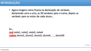 Prof Silvano Oliveira
• Agora imagine como ficaria na declaração de variáveis,
declarando uma a uma, as 50 variáveis para o nome, depois as
variáveis para as notas de cada aluno...
Ex.:
real nota1, nota2, nota3, nota4
cadeia aluno1, aluno2, aluno3, aluno4, ... , aluno50
INTRODUÇÃO
 