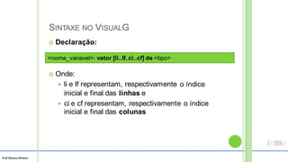 Prof Silvano Oliveira
SINTAXE NO VISUALG
 Declaração:
 Onde:
 li e lf representam, respectivamente
inicial e final das linhas e
o índice
 ci e cf representam, respectivamente o índice
inicial e final das colunas
<nome_variavel>: vetor [li..lf, ci..cf] de <tipo>
 