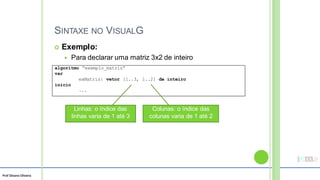 Prof Silvano Oliveira
SINTAXE NO VISUALG
 Exemplo:
 Para declarar uma matriz 3x2 de inteiro
Colunas: o índice das
colunas varia de 1 até 2
Linhas: o índice das
linhas varia de 1 até 3
algoritmo “exemplo_matriz”
var
exMatriz: vetor [1..3, 1..2] de inteiro
inicio
...
 