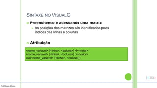 Prof Silvano Oliveira
SINTAXE NO VISUALG
 Preenchendo e acessando uma matriz
 As posições das matrizes são identificados pelos
índices das linhas e colunas
 Atribuição
<nome_variavel> [<linha>, <coluna>]  <valor>
<nome_variavel> [<linha>, <coluna>] := <valor>
leia(<nome_variavel> [<linha>, <coluna>])
 