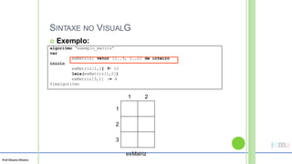 Prof Silvano Oliveira
SINTAXE NO VISUALG
 Exemplo:
1 2
1
2
3
exMatriz
algoritmo “exemplo_matriz”
var
exMatriz: vetor [1..3, 1..2] de inteiro
inicio
exMatriz[1,1]  10
leia(exMatriz[1,2])
exMatriz[3,1] := 4
fimalgoritmo
 