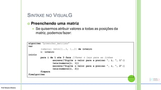 Prof Silvano Oliveira
SINTAXE NO VISUALG
 Preenchendo uma matriz
 Se quisermos atribuir valores a todas as posições da
matriz, podemos fazer:
algoritmo “preencher_matrizes”
var
numeros: vetor[1..3, 1..2] de inteiro
i: inteiro
inicio
para i de 1 ate 3 faca //fazer o laço para as linhas
escreva(“Digite o valor para a posicao ”, i, “, 1”:)
leia(numeros[i, 1])
escreva(“Digite o valor para a posicao ”, i, “, 2”:)
leia(numeros[i, 2])
fimpara
fimalgoritmo
 