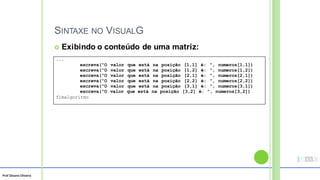 Prof Silvano Oliveira
SINTAXE NO VISUALG
 Exibindo o conteúdo de uma matriz:
...
escreva(“O valor que está na posição [1,1] é: ”, numeros[1,1])
escreva(“O valor que está na posição [1,2] é: ”, numeros[1,2])
escreva(“O valor que está na posição [2,1] é: ”, numeros[2,1])
escreva(“O valor que está na posição [2,2] é: ”, numeros[2,2])
escreva(“O valor que está na posição [3,1] é: ”, numeros[3,1])
escreva(“O valor que está na posição [3,2] é: ”, numeros[3,2])
fimalgoritmo
 