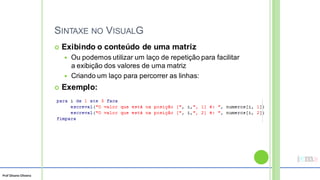 Prof Silvano Oliveira
SINTAXE NO VISUALG
 Exibindo o conteúdo de uma matriz
 Ou podemos utilizar um laço de repetição para facilitar
a exibição dos valores de uma matriz
 Criando um laço para percorrer as linhas:
 Exemplo:
 