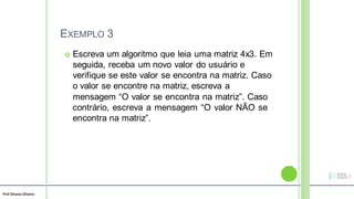 Prof Silvano Oliveira
EXEMPLO 3
 Escreva um algoritmo que leia uma matriz 4x3. Em
seguida, receba um novo valor do usuário e
verifique se este valor se encontra na matriz. Caso
o valor se encontre na matriz, escreva a
mensagem “O valor se encontra na matriz”. Caso
contrário, escreva a mensagem “O valor NÃO se
encontra na matriz”.
 
