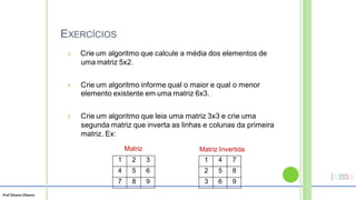 Prof Silvano Oliveira
EXERCÍCIOS
3. Crie um algoritmo que calcule a média dos elementos de
uma matriz 5x2.
4. Crie um algoritmo informe qual o maior e qual o menor
elemento existente em uma matriz 6x3.
5. Crie um algoritmo que leia uma matriz 3x3 e crie uma
segunda matriz que inverta as linhas e colunas da primeira
matriz. Ex:
Matriz Matriz Invertida
1 4 7
2 5 8
3 6 9
1 2 3
4 5 6
7 8 9
 