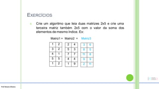 Prof Silvano Oliveira
EXERCÍCIOS
6. Crie um algoritmo que leia duas matrizes 2x5 e crie uma
terceira matriz também 2x5 com o valor da soma dos
elementos de mesmo índice. Ex:
Matriz1 + Matriz2 = Matriz3
3 6
8 5
11 8
9 9
2 11
2 4
5 3
7 7
4 4
1 9
1 2
3 2
4 1
5 5
1 2
 