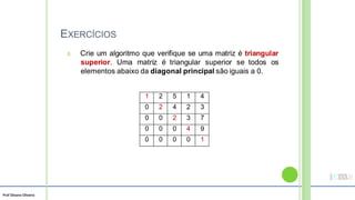 Prof Silvano Oliveira
EXERCÍCIOS
8. Crie um algoritmo que verifique se uma matriz é triangular
superior. Uma matriz é triangular superior se todos os
elementos abaixo da diagonal principal são iguais a 0.
1 2 5 1 4
0 2 4 2 3
0 0 2 3 7
0 0 0 4 9
0 0 0 0 1
 