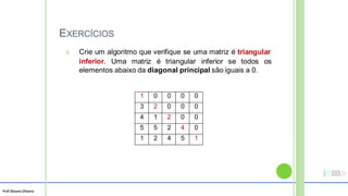 Prof Silvano Oliveira
EXERCÍCIOS
9. Crie um algoritmo que verifique se uma matriz é triangular
inferior. Uma matriz é triangular inferior se todos os
elementos abaixo da diagonal principal são iguais a 0.
1 0 0 0 0
3 2 0 0 0
4 1 2 0 0
5 5 2 4 0
1 2 4 5 1
 